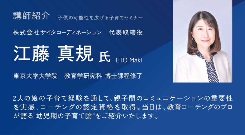 子供の可能性を広げる子育てセミナー 株式会社サイタコーディネーション 代表取締役 江藤 真規　東京大学大学院教育学研究科　博士課程修了 2人の娘の子育て経験を通して、親子間のコミュニケーションの重要性を実感、コーチングの認定資格を取得。当日は、娘二人を東大現役合格させた母親であり、 教育コーチングのプロが語る"幼児期の子育て論"をご紹介いたします。